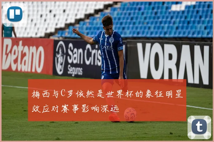 梅西与C罗依然是世界杯的象征明星效应对赛事影响深远
