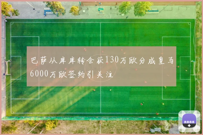 巴萨从库库转会获130万欧分成皇马6000万欧签约引关注
