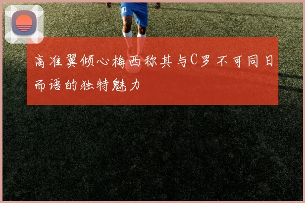 高准翼倾心梅西称其与C罗不可同日而语的独特魅力