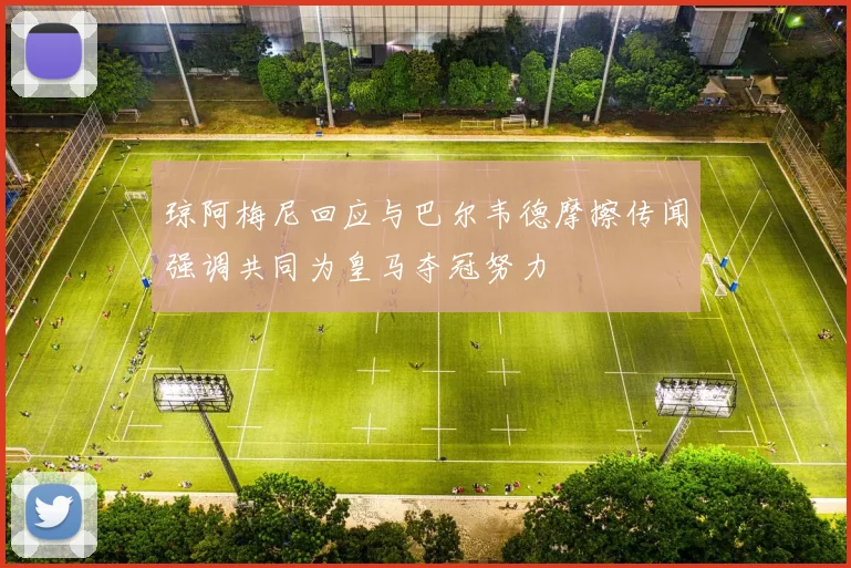 琼阿梅尼回应与巴尔韦德摩擦传闻强调共同为皇马夺冠努力