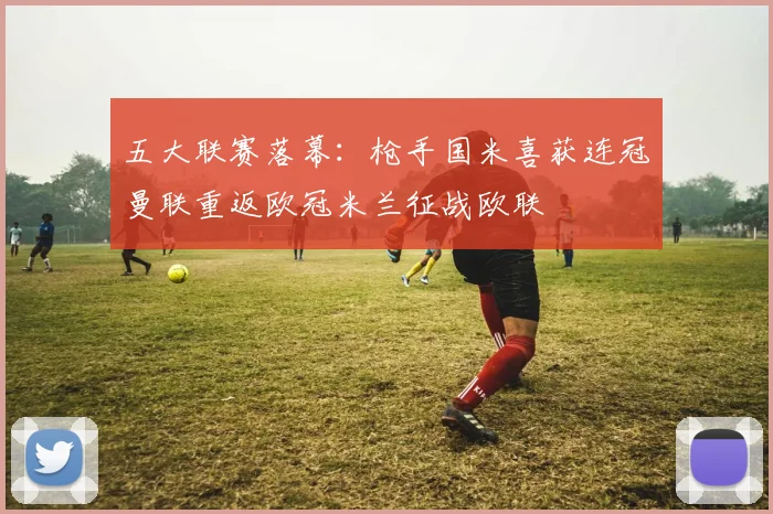 五大联赛落幕：枪手国米喜获连冠曼联重返欧冠米兰征战欧联