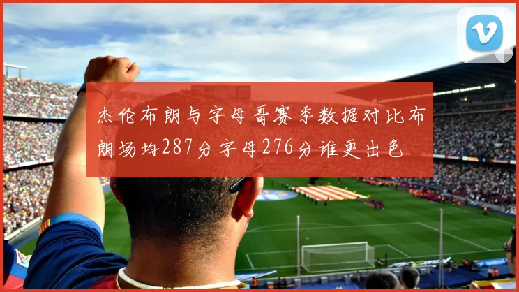 杰伦布朗与字母哥赛季数据对比布朗场均287分字母276分谁更出色