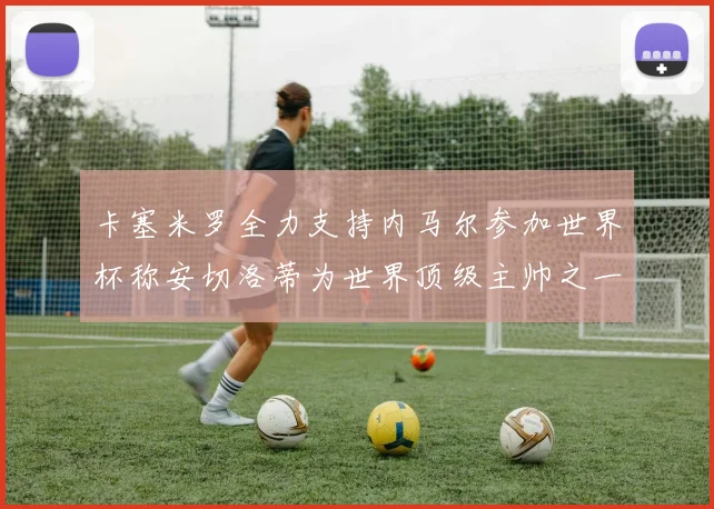 卡塞米罗全力支持内马尔参加世界杯称安切洛蒂为世界顶级主帅之一
