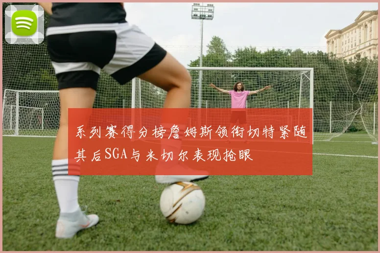 系列赛得分榜詹姆斯领衔切特紧随其后SGA与米切尔表现抢眼