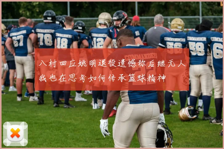 八村回应姚明退役遗憾称后继无人我也在思考如何传承篮球精神
