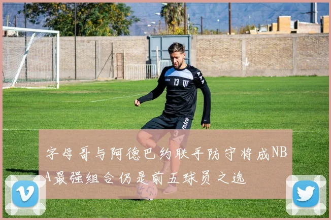 字母哥与阿德巴约联手防守将成NBA最强组合仍是前五球员之选