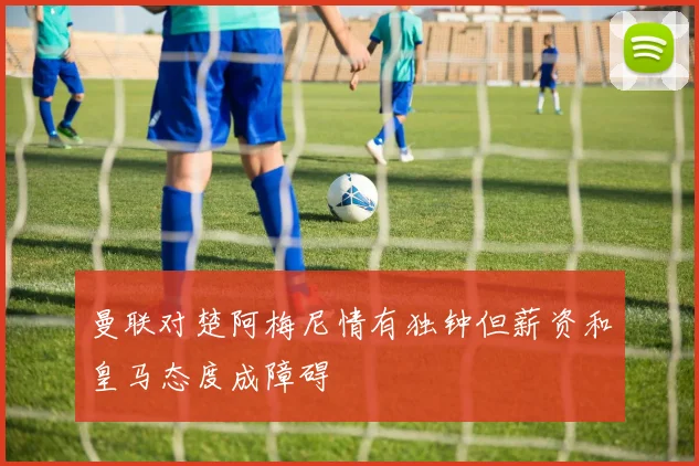 曼联对楚阿梅尼情有独钟但薪资和皇马态度成障碍
