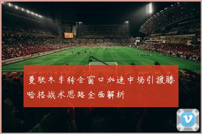 曼联冬季转会窗口加速中场引援滕哈格战术思路全面解析