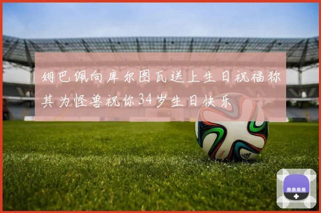 姆巴佩向库尔图瓦送上生日祝福称其为怪兽祝你34岁生日快乐