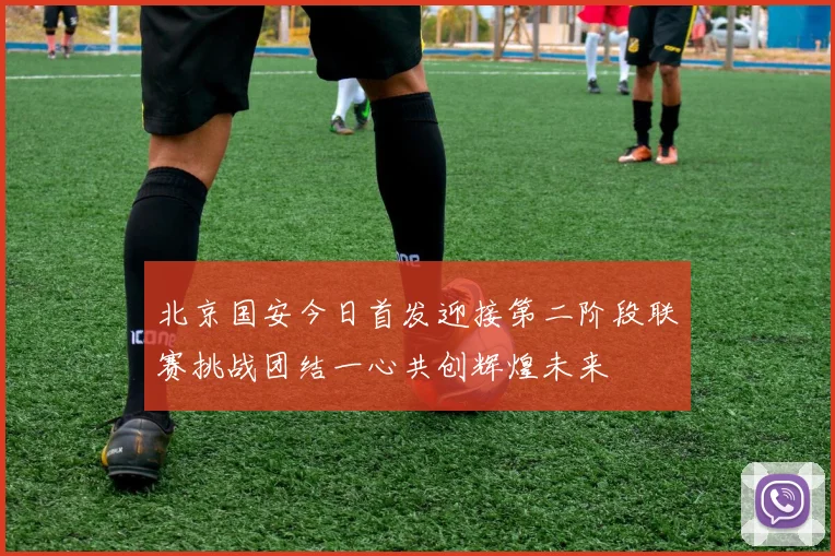 北京国安今日首发迎接第二阶段联赛挑战团结一心共创辉煌未来