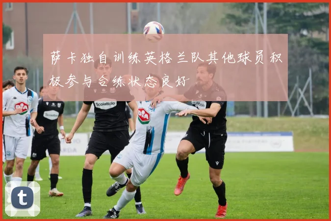 萨卡独自训练英格兰队其他球员积极参与合练状态良好