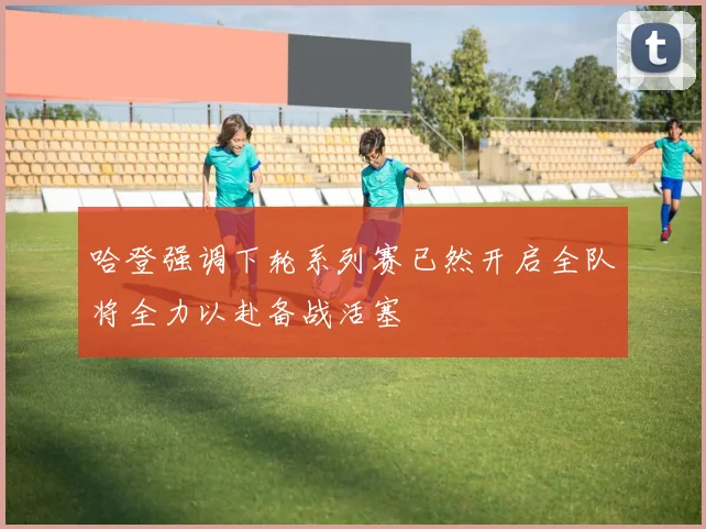 哈登强调下轮系列赛已然开启全队将全力以赴备战活塞