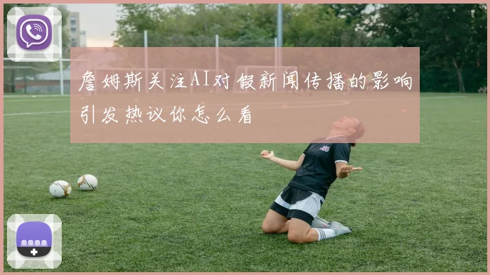 詹姆斯关注AI对假新闻传播的影响引发热议你怎么看