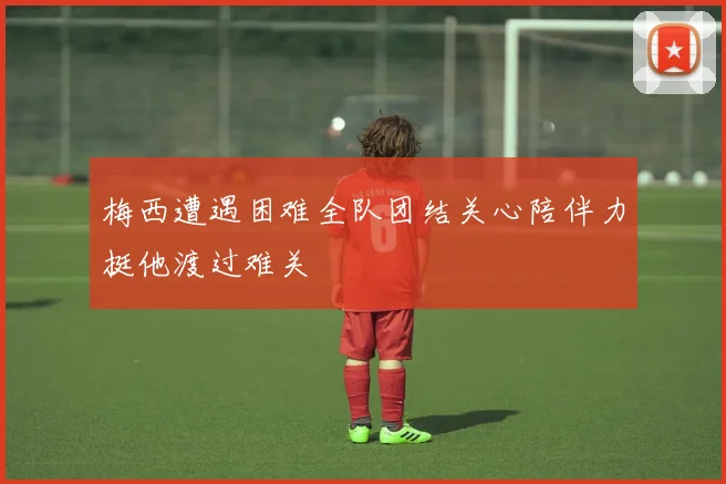 梅西遭遇困难全队团结关心陪伴力挺他渡过难关