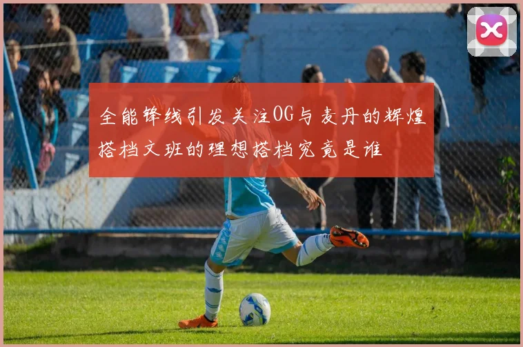 全能锋线引发关注OG与麦丹的辉煌搭档文班的理想搭档究竟是谁