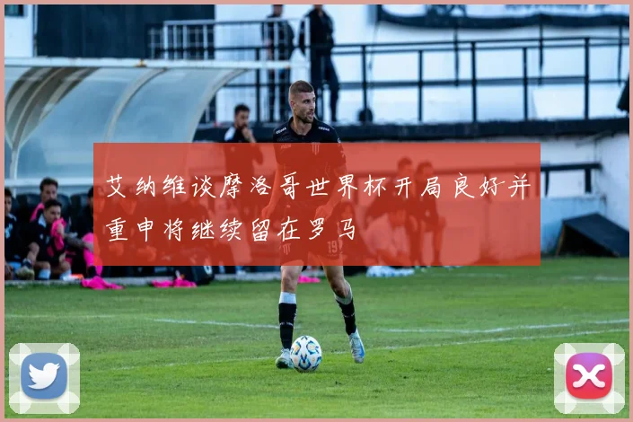 艾纳维谈摩洛哥世界杯开局良好并重申将继续留在罗马