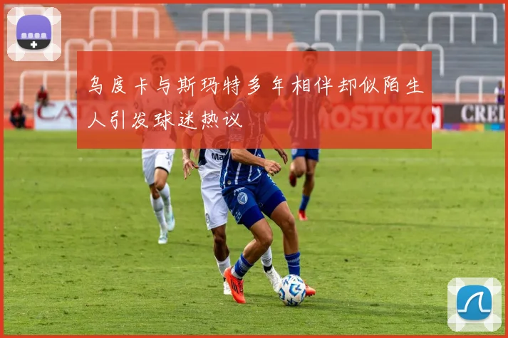 乌度卡与斯玛特多年相伴却似陌生人引发球迷热议