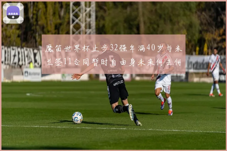 魔笛世界杯止步32强年满40岁与米兰签11合同暂时自由身未来何去何从