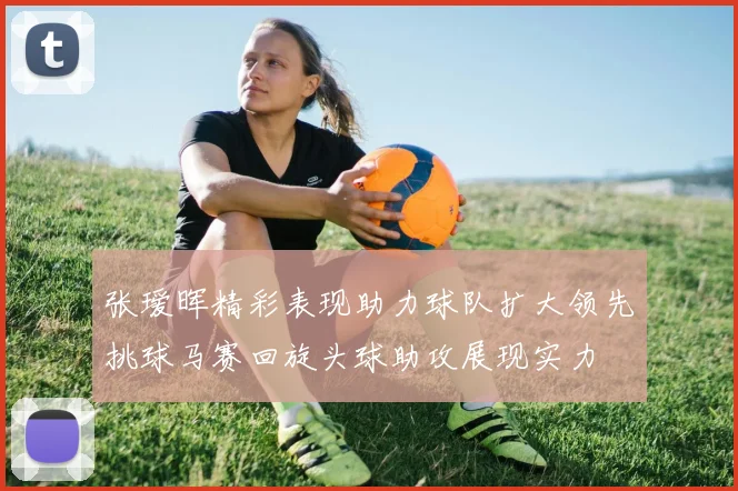 张瑷晖精彩表现助力球队扩大领先挑球马赛回旋头球助攻展现实力
