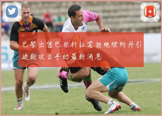 巴黎出售巴尔科拉需拒绝续约并引进新攻击手的最新消息