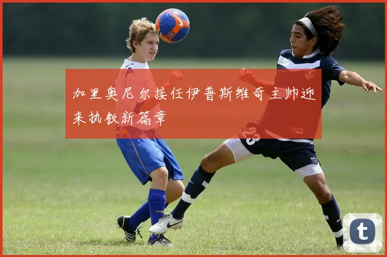 加里奥尼尔接任伊普斯维奇主帅迎来执教新篇章